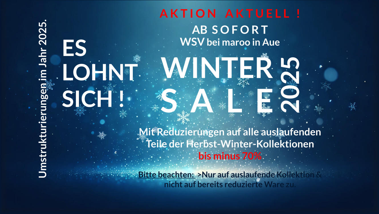 Umstrukturierungen im Jahr 2025. ES LOHNT SICH !  Mit Reduzierungen auf alle auslaufenden Teile der Herbst-Winter-Kollektionen bis minus 70%  Bitte beachten:  >Nur auf auslaufende Kollektion & nicht auf bereits reduzierte Ware zu.  2025 WINTER S  A  L  E A K T I O N    A K T U E L L   ! AB  S O F O R T WSV bei maroo in Aue