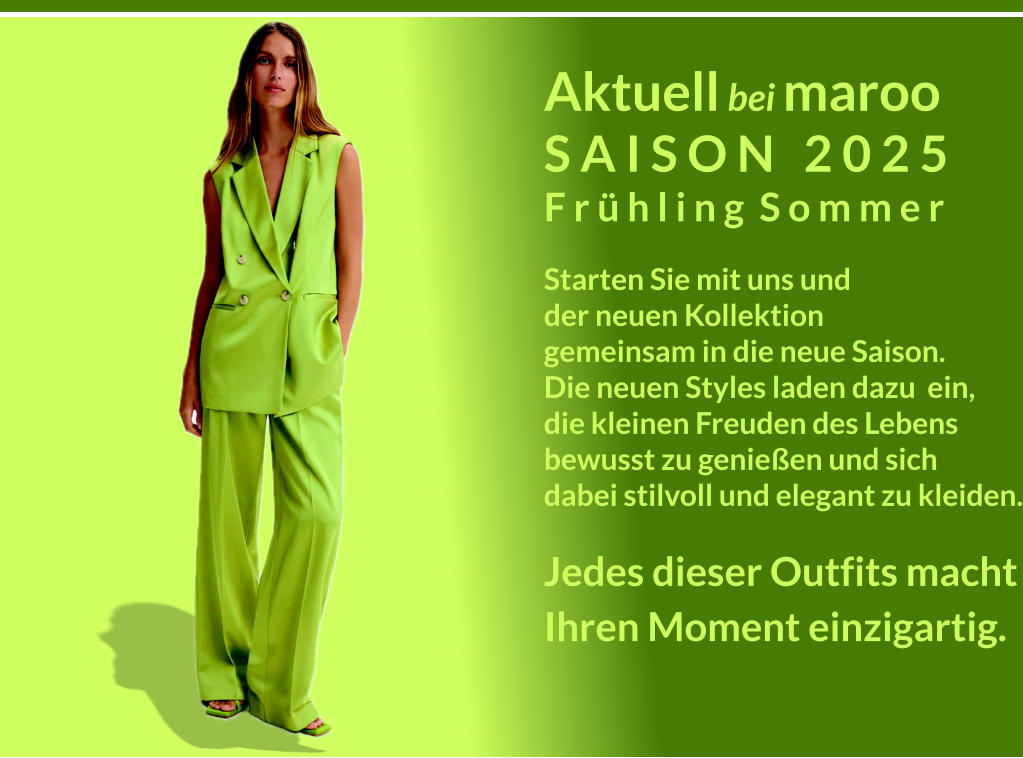 Aktuell bei maroo S A I S O N   2 0 2 5 F r  h l i n g  S o m m e r Starten Sie mit uns und der neuen Kollektion gemeinsam in die neue Saison. Die neuen Styles laden dazu  ein, die kleinen Freuden des Lebens bewusst zu genieen und sich dabei stilvoll und elegant zu kleiden. Jedes dieser Outfits macht Ihren Moment einzigartig.  